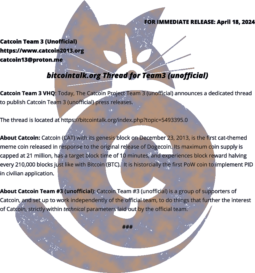 FOR IMMEDIATE RELEASE: April 18, 2024 Catcoin Team 3 (Unofficial) https://www.catcoin2013.org catcoin13@proton.me  bitcointalk.org Thread for Team3 (unofficial)  Catcoin Team 3 VHQ: Today, The Catcoin Project Team 3 (unofficial) announces a dedicated thread to publish Catcoin Team 3 (unofficial) press releases.  The thread is located at https://bitcointalk.org/index.php?topic=5493395.0   About Catcoin: Catcoin (CAT) with its genesis block on December 23, 2013, is the first cat-themed meme coin released in response to the original release of Dogecoin. Its maximum coin supply is capped at 21 million, has a target block time of 10 minutes, and experiences block reward halving every 210,000 blocks just like with Bitcoin (BTC).  It is historcially the first PoW coin to implement PID in civilian application.  About Catcoin Team #3 (unofficial): Catcoin Team #3 (unofficial) is a group of supporters of Catcoin, and set up to work independently of the official team, to do things that further the interest of Catcoin, strictly within technical parameters laid out by the official team.  ###