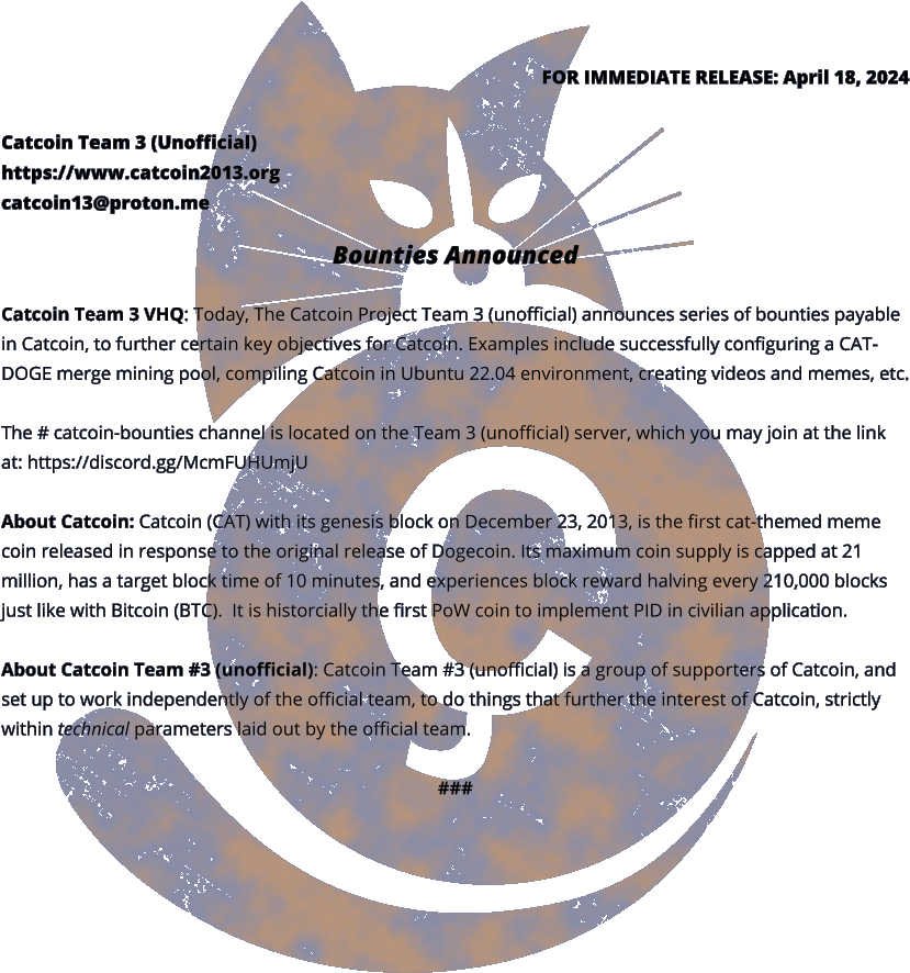 FOR IMMEDIATE RELEASE: April 18, 2024 Catcoin Team 3 (Unofficial) https://www.catcoin2013.org catcoin13@proton.me  Bounties Announced  Catcoin Team 3 VHQ: Today, The Catcoin Project Team 3 (unofficial) announces series of bounties payable in Catcoin, to further certain key objectives for Catcoin. Examples include successfully configuring a CAT-DOGE merge mining pool, compiling Catcoin in Ubuntu 22.04 environment, creating videos and memes, etc.  The # catcoin-bounties channel is located on the Team 3 (unofficial) server, which you may join at the link at: https://discord.gg/McmFUHUmjU   About Catcoin: Catcoin (CAT) with its genesis block on December 23, 2013, is the first cat-themed meme coin released in response to the original release of Dogecoin. Its maximum coin supply is capped at 21 million, has a target block time of 10 minutes, and experiences block reward halving every 210,000 blocks just like with Bitcoin (BTC).  It is historcially the first PoW coin to implement PID in civilian application.  About Catcoin Team #3 (unofficial): Catcoin Team #3 (unofficial) is a group of supporters of Catcoin, and set up to work independently of the official team, to do things that further the interest of Catcoin, strictly within technical parameters laid out by the official team.  ###